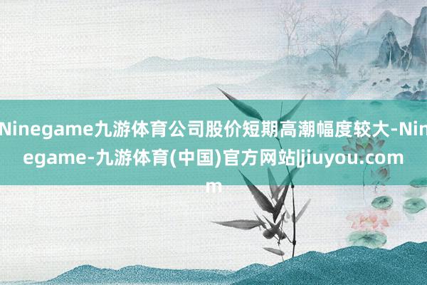 Ninegame九游体育公司股价短期高潮幅度较大-Ninegame-九游体育(中国)官方网站|jiuyou.com