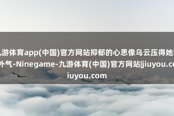 九游体育app(中国)官方网站抑郁的心思像乌云压得她喘不外气-Ninegame-九游体育(中国)官方网站|jiuyou.com