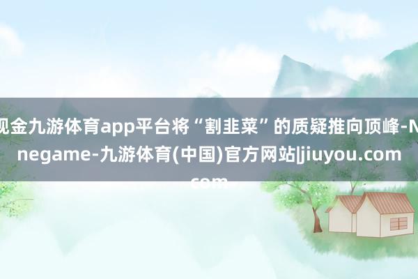 现金九游体育app平台将“割韭菜”的质疑推向顶峰-Ninegame-九游体育(中国)官方网站|jiuyou.com