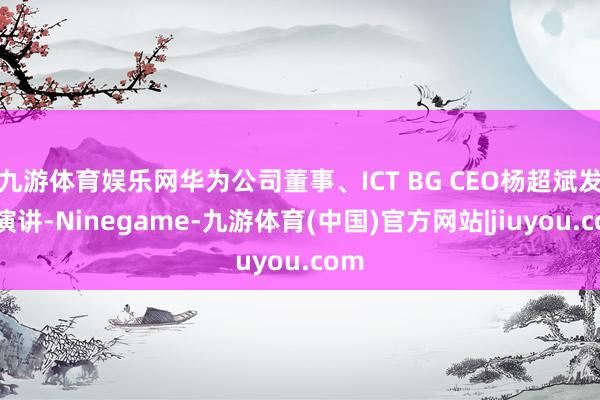 九游体育娱乐网华为公司董事、ICT BG CEO杨超斌发饰演讲-Ninegame-九游体育(中国)官方网站|jiuyou.com