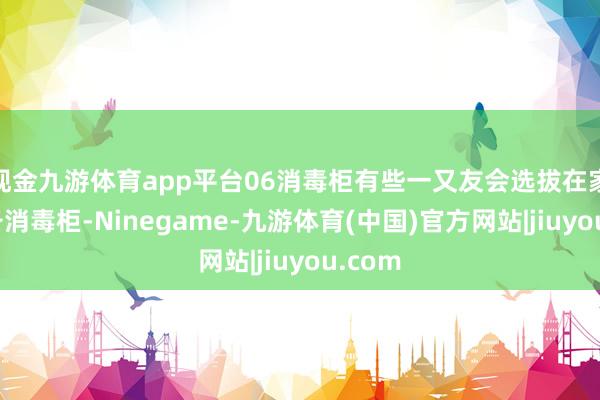 现金九游体育app平台06消毒柜有些一又友会选拔在家里准备消毒柜-Ninegame-九游体育(中国)官方网站|jiuyou.com