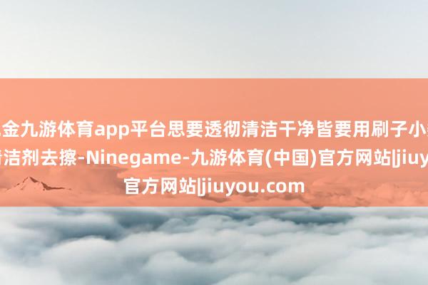 现金九游体育app平台思要透彻清洁干净皆要用刷子小数点搭配清洁剂去擦-Ninegame-九游体育(中国)官方网站|jiuyou.com