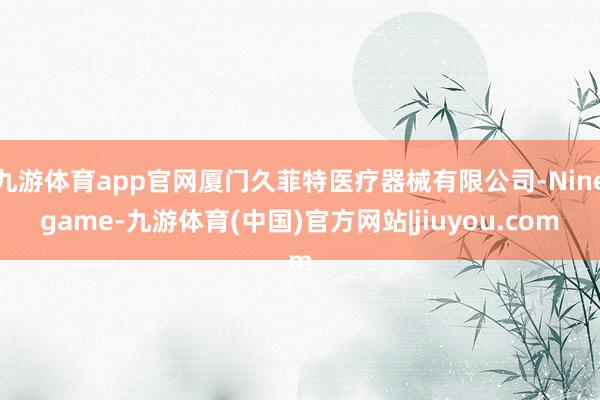 九游体育app官网厦门久菲特医疗器械有限公司-Ninegame-九游体育(中国)官方网站|jiuyou.com