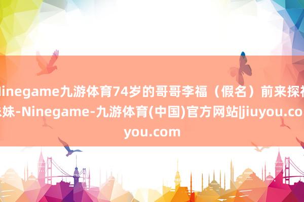 Ninegame九游体育74岁的哥哥李福(假名)前来探视妹妹-Ninegame-九游体育(中国)官方网站|jiuyou.com