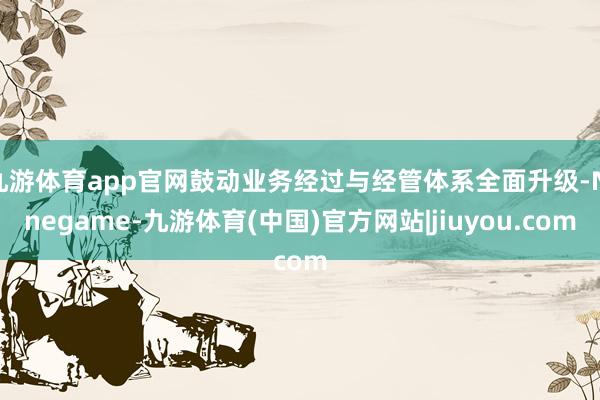 九游体育app官网鼓动业务经过与经管体系全面升级-Ninegame-九游体育(中国)官方网站|jiuyou.com