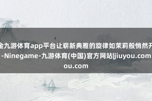 现金九游体育app平台让崭新典雅的旋律如茉莉般悄然开放-Ninegame-九游体育(中国)官方网站|jiuyou.com