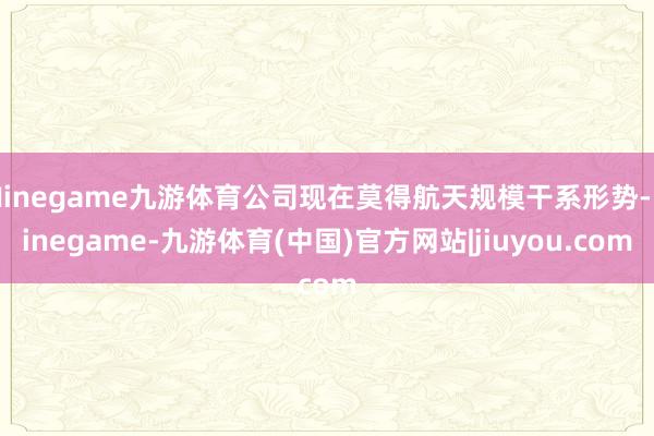 Ninegame九游体育公司现在莫得航天规模干系形势-Ninegame-九游体育(中国)官方网站|jiuyou.com