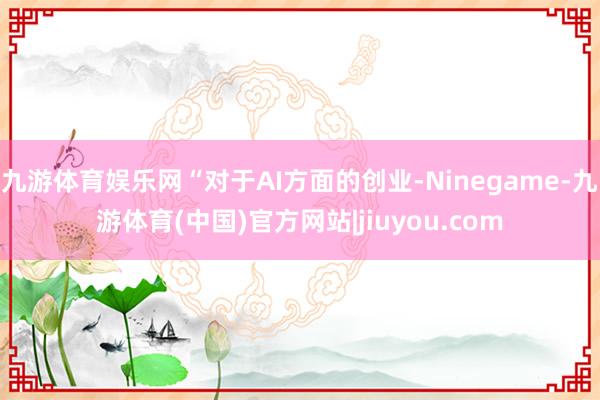 九游体育娱乐网“对于AI方面的创业-Ninegame-九游体育(中国)官方网站|jiuyou.com