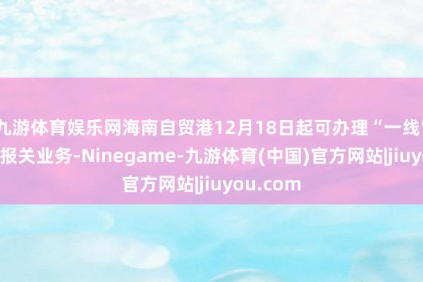 九游体育娱乐网海南自贸港12月18日起可办理“一线”“二线”报关业务-Ninegame-九游体育(中国)官方网站|jiuyou.com
