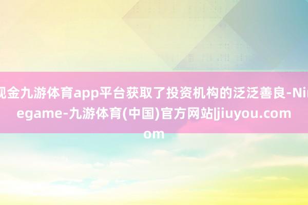 现金九游体育app平台获取了投资机构的泛泛善良-Ninegame-九游体育(中国)官方网站|jiuyou.com