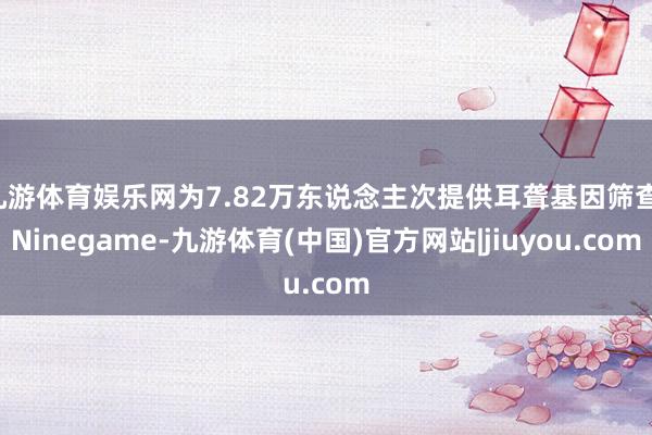 九游体育娱乐网为7.82万东说念主次提供耳聋基因筛查-Ninegame-九游体育(中国)官方网站|jiuyou.com
