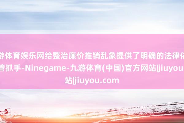九游体育娱乐网给整治廉价推销乱象提供了明确的法律依据和监管抓手-Ninegame-九游体育(中国)官方网站|jiuyou.com