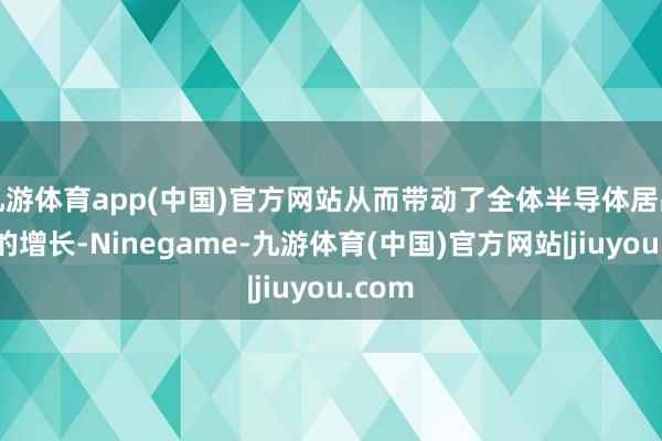 九游体育app(中国)官方网站从而带动了全体半导体居品需求的增长-Ninegame-九游体育(中国)官方网站|jiuyou.com