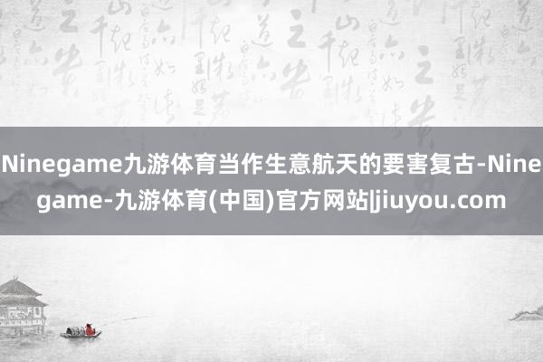 Ninegame九游体育当作生意航天的要害复古-Ninegame-九游体育(中国)官方网站|jiuyou.com