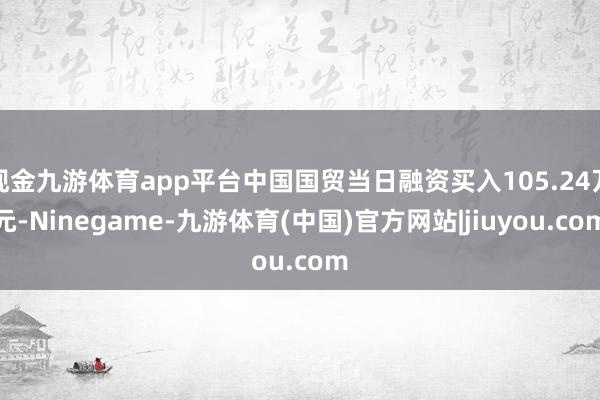 现金九游体育app平台中国国贸当日融资买入105.24万元-Ninegame-九游体育(中国)官方网站|jiuyou.com