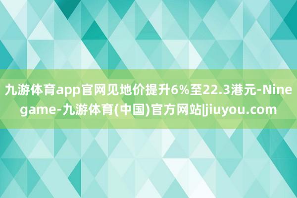 九游体育app官网见地价提升6%至22.3港元-Ninegame-九游体育(中国)官方网站|jiuyou.com
