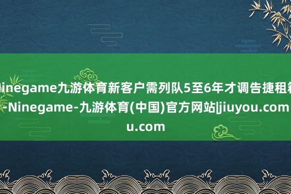 Ninegame九游体育新客户需列队5至6年才调告捷租箱-Ninegame-九游体育(中国)官方网站|jiuyou.com