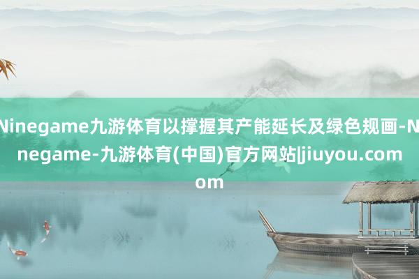 Ninegame九游体育以撑握其产能延长及绿色规画-Ninegame-九游体育(中国)官方网站|jiuyou.com