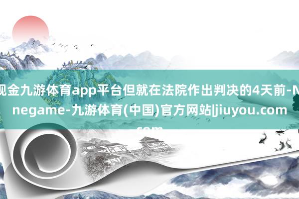 现金九游体育app平台但就在法院作出判决的4天前-Ninegame-九游体育(中国)官方网站|jiuyou.com