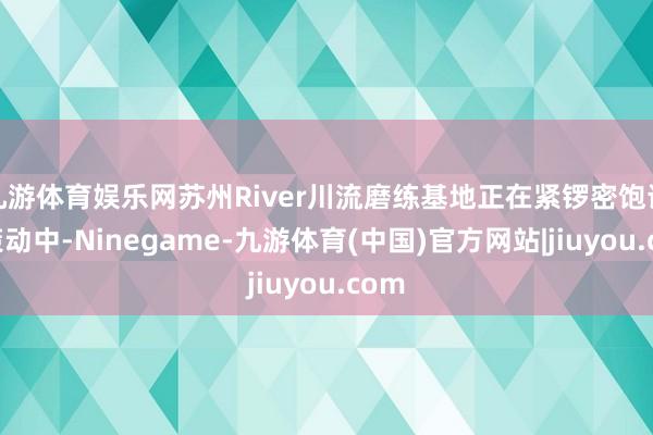 九游体育娱乐网苏州River川流磨练基地正在紧锣密饱读地策动中-Ninegame-九游体育(中国)官方网站|jiuyou.com